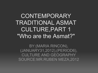 CONTEMPORARY
TRADITIONAL ASMAT
 CULTURE,PART 1
"Who are the Asmat?"
     BY:(MARIA RINCON),
 (JANUARY31,2012),(PERIOD6),
  CULTURE AND GEOGRAPHY
SOURCE:MR.RUBEN MEZA,2012
 