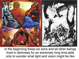 in the beginning these six sons and all other beings
  lived in darkness for an extremely long time,able
  only to wonder what light and vision might be like
 