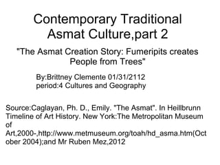 Contemporary Traditional
Asmat Culture,part 2
"The Asmat Creation Story: Fumeripits creates
People from Trees"
By:Brittney Clemente 01/31/2112
period:4 Cultures and Geography
Source:Caglayan, Ph. D., Emily. "The Asmat". In Heillbrunn
Timeline of Art History. New York:The Metropolitan Museum
of
Art,2000-,http://www.metmuseum.org/toah/hd_asma.htm(Oct
ober 2004);and Mr Ruben Mez,2012
 