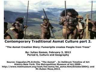                Contemporary Traditional Asmat Culture part 2. &quot;The Asmat Creation Story: Fumeripits creates People from Trees&quot; By: Julian Gomez, February 3, 2012 Period 6, Culture and Geography   Source: Cagyalan,Ph.D.Emily. &quot;The Asmat&quot; . In Helibrum Timeline of Art History.New York: The Metropolitian Museum of Art,2000-. http://www.metmuseum.org/toah/hd/asma/hd_asma.htm(October2004); and Mr.Ruben Meza,2012.                                      