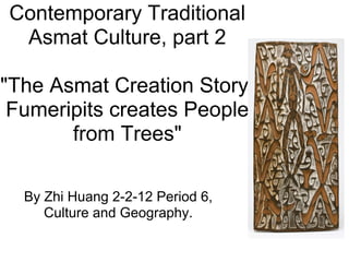 Contemporary Traditional
 Asmat Culture, part 2

"The Asmat Creation Story:
 Fumeripits creates People
       from Trees"

  By Zhi Huang 2-2-12 Period 6,
     Culture and Geography.
 