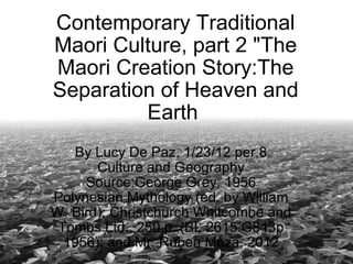 Contemporary Traditional Maori Culture, part 2 &quot;The Maori Creation Story:The Separation of Heaven and Earth  By Lucy De Paz, 1/23/12 per.8 Culture and Geography Source:George Grey, 1956 Polynesian Mythology (ed. by William W. Bird): Christchurch Whitcombe and Tombs Ltd., 250 p. (BL 2615.G843p 1956): and Mr. Ruben Meza, 2012 
