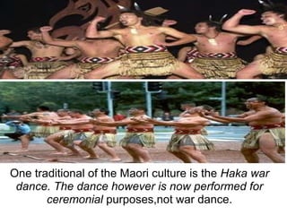 One traditional of the Maori culture is the Haka war dance. The dance however is now performed for ceremonial purposes,not war dance.