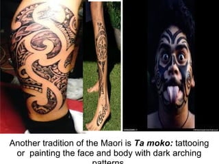Another tradition of the Maori is Ta moko: tattooing or painting the face and body with dark arching patterns.