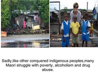 Sadly,like other conquered indigenous peoples,many Maori struggle with poverty, alcoholism and drug abuse.