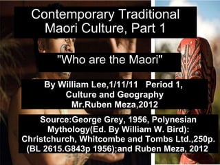 Contemporary Traditional Maori Culture, Part 1 &quot;Who are the Maori&quot; By William Lee,1/11/11   Period 1,  Culture and Geography Mr.Ruben Meza,2012 Source:George Grey, 1956, Polynesian Mythology(Ed. By William W. Bird): Christchurch, Whitcombe and Tombs Ltd.,250p. (BL 2615.G843p 1956);and Ruben Meza, 2012   