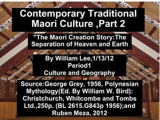 Contemporary Traditional Maori Culture ,Part 2 &quot;The Maori Creation Story:The Separation of Heaven and Earth By William Lee,1/13/12 Period1 Culture and Geography Source:George Grey, 1956, Polynesian Mythology(Ed. By William W. Bird): Christchurch, Whitcombe and Tombs Ltd.,250p. (BL 2615.G843p 1956);and Ruben Meza, 2012 