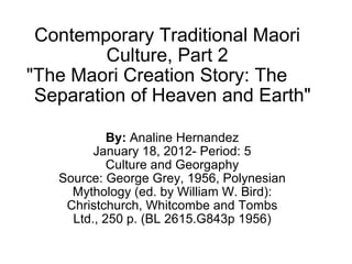 Contemporary Traditional Maori Culture, Part 2 &quot;The Maori Creation Story: The       Separation of Heaven and Earth&quot; By:  Analine Hernandez January 18, 2012- Period: 5 Culture and Georgaphy Source: George Grey, 1956, Polynesian Mythology (ed. by William W. Bird): Christchurch, Whitcombe and Tombs Ltd., 250 p. (BL 2615.G843p 1956) 