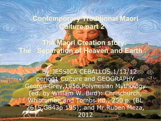 Contemporary Traditional Maori
         Culture,part 2

     The Maori Creation story:
The Separation of Heaven and Earth

       By:JESSICA CEBALLOS.1/13/12
    period1 Culture and GEOGRAPHY
 George Grey,1956,Polynesian Mythology
  (ed. by William W. Bird): Chrischurch,
  Whitcombe and Tombs ltd., 250 p. (BL
 2615.G843p 195); and Mr.Ruben Meza,
                  2012
 