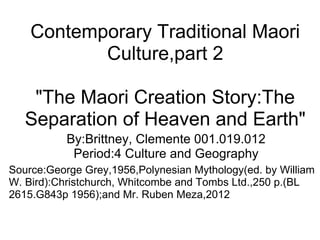 Contemporary Traditional Maori Culture,part 2 &quot;The Maori Creation Story:The Separation of Heaven and Earth&quot; By:Brittney, Clemente 001.019.012 Period:4 Culture and Geography Source:George Grey,1956,Polynesian Mythology(ed. by William W. Bird):Christchurch, Whitcombe and Tombs Ltd.,250 p.(BL 2615.G843p 1956);and Mr. Ruben Meza,2012 