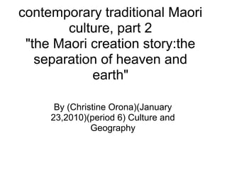 contemporary traditional Maori
        culture, part 2
 "the Maori creation story:the
   separation of heaven and
            earth"

      By (Christine Orona)(January
     23,2010)(period 6) Culture and
               Geography
 