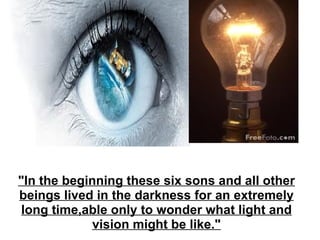 "In the beginning these six sons and all other beings lived in the darkness for an extremely long time,able only to wonder what light and vision might be like." 