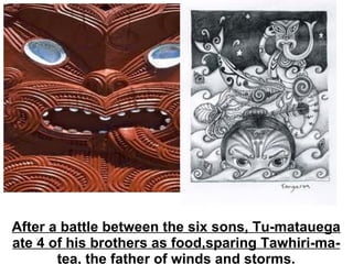 After a battle between the six sons, Tu-matauega ate 4 of his brothers as food,sparing Tawhiri-ma-tea, the father of winds and storms. 