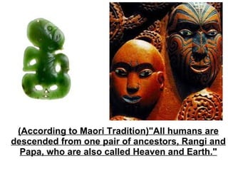 (According to Maori Tradition)"All humans are descended from one pair of ancestors, Rangi and Papa, who are also called Heaven and Earth." 