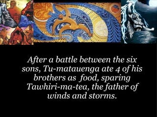 After a battle between the six sons, Tu-matauenga ate 4 of his brothers as  food, sparing Tawhiri-ma-tea, the father of winds and storms. 