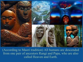 (According to Maori tradition) All humans are descended from one pair of ancestors Rangi and Papa, who are also called Heaven and Earth. 