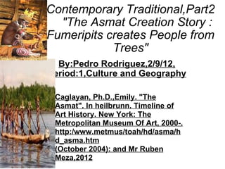 Contemporary Traditional,Part2     &quot;The Asmat Creation Story : Fumeripits creates People from Trees&quot; By:Pedro Rodriguez,2/9/12, Period:1,Culture and Geography Caglayan, Ph.D.,Emily. &quot;The Asmat&quot;. In heilbrunn. Timeline of Art History. New York: The Metropolitan Museum Of Art, 2000-. http:/www.metmus/toah/hd/asma/hd_asma.htm (October 2004): and Mr Ruben Meza,2012 