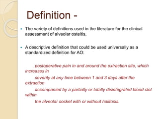 Definition -
 The variety of definitions used in the literature for the clinical
assessment of alveolar osteitis,
 A descriptive definition that could be used universally as a
standardized definition for AO:
postoperative pain in and around the extraction site, which
increases in
severity at any time between 1 and 3 days after the
extraction
accompanied by a partially or totally disintegrated blood clot
within
the alveolar socket with or without halitosis.
 