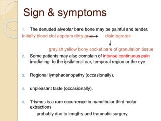 Sign & symptoms
1. The denuded alveolar bare bone may be painful and tender.
Initially blood clot appears dirty gray disintegrates
grayish yellow bony socket bare of granulation tissue
2. Some patients may also complain of intense continuous pain
irradiating to the ipsilateral ear, temporal region or the eye.
3. Regional lymphadenopathy (occasionally).
4. unpleasant taste (occasionally).
5. Trismus is a rare occurrence in mandibular third molar
extractions
probably due to lengthy and traumatic surgery.
 