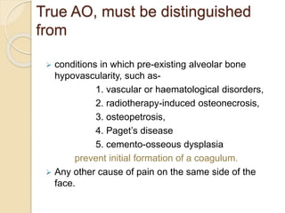 True AO, must be distinguished
from
 conditions in which pre-existing alveolar bone
hypovascularity, such as-
1. vascular or haematological disorders,
2. radiotherapy-induced osteonecrosis,
3. osteopetrosis,
4. Paget’s disease
5. cemento-osseous dysplasia
prevent initial formation of a coagulum.
 Any other cause of pain on the same side of the
face.
 