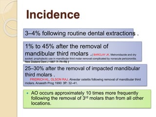 Incidence
 AO occurs approximately 10 times more frequently
following the removal of 3rd molars than from all other
locations.
1% to 45% after the removal of
mandibular third molars .( BARCLAY JK. Metronidazole and dry
socket: prophylactic use in mandibular third molar removal complicated by nonacute pericoronitis.
New Zealand Dent J 1987: 7: 71–75. )
25–30% after the removal of impacted mandibular
third molars .
FRIDRICH KL, OLSON RAJ. Alveolar osteitis following removal of mandibular third
molars. Anaesth Prog 1990: 37: 32–41.
3–4% following routine dental extractions .
 