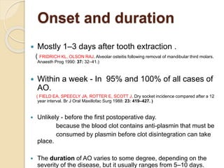 Onset and duration
 Mostly 1–3 days after tooth extraction .
( FRIDRICH KL, OLSON RAJ. Alveolar osteitis following removal of mandibular third molars.
Anaesth Prog 1990: 37: 32–41.)
 Within a week - In 95% and 100% of all cases of
AO.
( FIELD EA, SPEECLY JA, ROTTER E, SCOTT J. Dry socket incidence compared after a 12
year interval. Br J Oral Maxillofac Surg 1988: 23: 419–427. )
 Unlikely - before the first postoperative day.
because the blood clot contains anti-plasmin that must be
consumed by plasmin before clot disintegration can take
place.
 The duration of AO varies to some degree, depending on the
severity of the disease, but it usually ranges from 5–10 days.
 