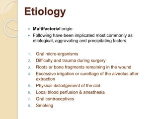 Etiology
 Multifactorial origin
 Following have been implicated most commonly as
etiological, aggravating and precipitating factors:
1. Oral micro-organisms
2. Difficulty and trauma during surgery
3. Roots or bone fragments remaining in the wound
4. Excessive irrigation or curettage of the alveolus after
extraction
5. Physical dislodgement of the clot
6. Local blood perfusion & anesthesia
7. Oral contraceptives
8. Smoking
 
