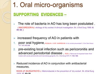 1. Oral micro-organisms
 The role of bacteria in AO has long been postulated .
( MACGREGOR AJ. etiology of dry socket: A clinical investigation. Br J Oral Surg 1968: 6:
49–58. )
 increased frequency of AO in patients with
1. poor oral hygiene, ROZALIN J, S IDF, WARREN BA. Is dry socket preventable? J Can Dent Assoc
1977: 43: 233–236.
2. pre-existing local infection such as pericoronitis and
advanced periodontal disease . RUD J. Removal of impacted lower third
molars with acute pericoronitis and necrotising gingivitis. Br J Oral Surg1970: 7: 153–160.
 Reduced incidence of AO in conjunction with antibacterial
measures.
ROOD JP, MURGATROYD J. Metronidazole in the prevention of ‘dry socket’. Br JOral Surg
 