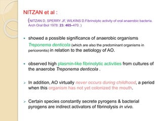 NITZAN et al :
(NITZAN D, SPERRY JF, WILKINS D.Fibrinolytic activity of oral anaerobic bacteria.
Arch Oral Biol 1978: 23: 465–470. )
 showed a possible significance of anaerobic organisms
Treponema denticola (which are also the predominant organisms in
pericoronitis) in relation to the aetiology of AO.
 observed high plasmin-like fibrinolytic activities from cultures of
the anaerobe Treponema denticola .
 In addition, AO virtually never occurs during childhood, a period
when this organism has not yet colonized the mouth.
 Certain species constantly secrete pyrogens & bacterial
pyrogens are indirect activators of fibrinolysis in vivo.
 