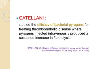  CATELLANI :
studied the efficacy of bacterial pyrogens for
treating thromboembolic disease where
pyrogens injected intravenously produced a
sustained increase in fibrinolysis.
(CATELLANI JE. Review of factors contributing to dry socket through
enhanced fibrinolysis. J Oral Surg 1979: 37: 42–46.)
 
