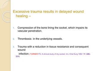 Excessive trauma results in delayed wound
healing –
1. Compression of the bone lining the socket, which impairs its
vascular penetration.
2. Thrombosis in the underlying vessels.
3. Trauma with a reduction in tissue resistance and consequent
wound
infection.( TURNER PS. A clinical study of dry socket. Int J Oral Surg 1982: 11: 226–
231)
 