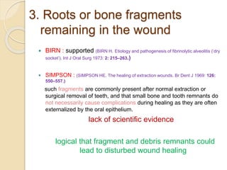 3. Roots or bone fragments
remaining in the wound
 BIRN : supported (BIRN H. Etiology and pathogenesis of fibrinolytic alveolitis (‘dry
socket’). Int J Oral Surg 1973: 2: 215–263.)
 SIMPSON : (SIMPSON HE. The healing of extraction wounds. Br Dent J 1969: 126:
550–557.)
such fragments are commonly present after normal extraction or
surgical removal of teeth, and that small bone and tooth remnants do
not necessarily cause complications during healing as they are often
externalized by the oral epithelium.
lack of scientific evidence
logical that fragment and debris remnants could
lead to disturbed wound healing
 