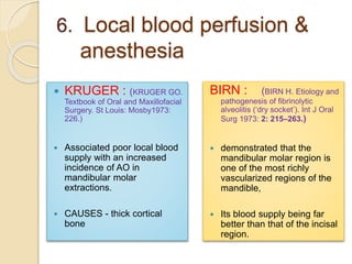6. Local blood perfusion &
anesthesia
 KRUGER : (KRUGER GO.
Textbook of Oral and Maxillofacial
Surgery. St Louis: Mosby1973:
226.)
 Associated poor local blood
supply with an increased
incidence of AO in
mandibular molar
extractions.
 CAUSES - thick cortical
bone
BIRN : (BIRN H. Etiology and
pathogenesis of fibrinolytic
alveolitis (‘dry socket’). Int J Oral
Surg 1973: 2: 215–263.)
 demonstrated that the
mandibular molar region is
one of the most richly
vascularized regions of the
mandible,
 Its blood supply being far
better than that of the incisal
region.
 