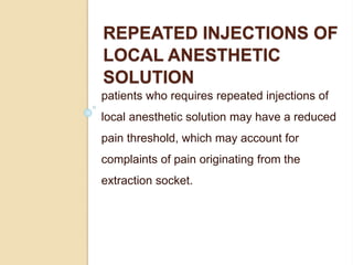 REPEATED INJECTIONS OF
LOCAL ANESTHETIC
SOLUTION
patients who requires repeated injections of
local anesthetic solution may have a reduced
pain threshold, which may account for
complaints of pain originating from the
extraction socket.
 
