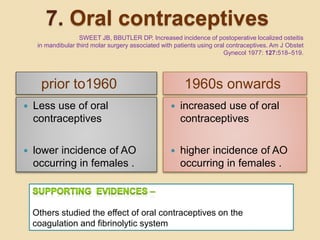 7. Oral contraceptives
prior to1960 1960s onwards
 Less use of oral
contraceptives
 lower incidence of AO
occurring in females .
 increased use of oral
contraceptives
 higher incidence of AO
occurring in females .
Others studied the effect of oral contraceptives on the
coagulation and fibrinolytic system
SWEET JB, BBUTLER DP. Increased incidence of postoperative localized osteitis
in mandibular third molar surgery associated with patients using oral contraceptives. Am J Obstet
Gynecol 1977: 127:518–519.
 