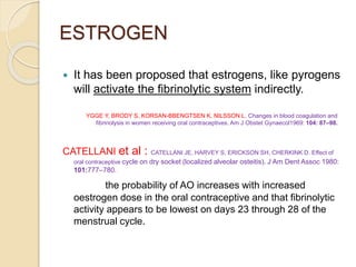 ESTROGEN
 It has been proposed that estrogens, like pyrogens
will activate the fibrinolytic system indirectly.
CATELLANI et al : CATELLANI JE, HARVEY S, ERICKSON SH, CHERKINK D. Effect of
oral contraceptive cycle on dry socket (localized alveolar osteitis). J Am Dent Assoc 1980:
101:777–780.
the probability of AO increases with increased
oestrogen dose in the oral contraceptive and that fibrinolytic
activity appears to be lowest on days 23 through 28 of the
menstrual cycle.
YGGE Y, BRODY S, KORSAN-BBENGTSEN K, NILSSON L. Changes in blood coagulation and
fibrinolysis in women receiving oral contraceptives. Am J Obstet Gynaecol1969: 104: 87–98.
 