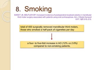 8. Smoking
SWEET JB, BBUTLER DP. Increased incidence of postoperative localized osteitis in mandibular
third molar surgery associated with patients using oral contraceptives. Am J Obstet Gynecol
1977: 127:518–519.
a four- to five-fold increase in AO (12% vs 2.6%)
compared to non-smoking patients.
total of 400 surgically removed mandibular third molars,
those who smoked a half-pack of cigarettes per day
 