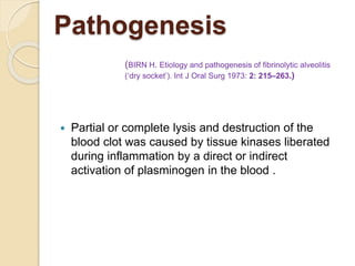 Pathogenesis
 Partial or complete lysis and destruction of the
blood clot was caused by tissue kinases liberated
during inflammation by a direct or indirect
activation of plasminogen in the blood .
(BIRN H. Etiology and pathogenesis of fibrinolytic alveolitis
(‘dry socket’). Int J Oral Surg 1973: 2: 215–263.)
 