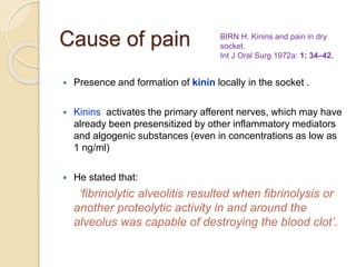 Cause of pain
 Presence and formation of kinin locally in the socket .
 Kinins activates the primary afferent nerves, which may have
already been presensitized by other inflammatory mediators
and algogenic substances (even in concentrations as low as
1 ng/ml)
 He stated that:
‘fibrinolytic alveolitis resulted when fibrinolysis or
another proteolytic activity in and around the
alveolus was capable of destroying the blood clot’.
BIRN H. Kinins and pain in dry
socket.
Int J Oral Surg 1972a: 1: 34–42.
 
