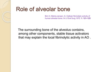 Role of alveolar bone
The surrounding bone of the alveolus contains,
among other components, stable tissue activators
that may explain the local fibrinolytic activity in AO .
Birn H, Myhre-Jensen, G. Cellular fibrinolytic activity of
human alveolar bone. Int J Oral Surg 1972: 1: 121–125
 