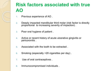Risk factors associated with true
AO
1. Previous experience of AO .
2. Deeply impacted mandibular third molar (risk factor is directly
proportional to increasing severity of impaction) .
3. Poor oral hygiene of patient .
4. Active or recent history of acute ulcerative gingivitis or
pericoronitis .
5. Associated with the tooth to be extracted .
6. Smoking (especially >20 cigarettes per day) .
7. Use of oral contraceptives .
8. Immunocompromised individuals .
 
