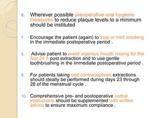 6. Wherever possible preoperative oral hygiene
measures to reduce plaque levels to a minimum
should be instituted
7. Encourage the patient (again) to stop or limit smoking
in the immediate postoperative period .
8. Advise patient to avoid vigorous mouth rinsing for the
first 24 h post extraction and to use gentle
toothbrushing in the immediate postoperative period .
9. For patients taking oral contraceptives extractions
should ideally be performed during days 23 through
28 of the menstrual cycle .
10. Comprehensive pre- and postoperative verbal
instructions should be supplemented with written
advice to ensure maximum compliance .
 