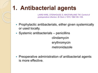 1. Antibacterial agents
 Prophylactic antibacterials, either given systemically
or used locally.
 Systemic antibacterials – penicillins
clindamycin
erythromycin
metronidazole
 Preoperative administration of antibacterial agents
is more effective.
LAIRD WRE, STENHOUSE D, MACFARLANE TW. Control of
postoperative infection. Br Dent J 1972: 133:106–109.
 