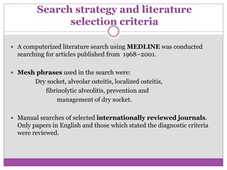 Search strategy and literature
selection criteria
 A computerized literature search using MEDLINE was conducted
searching for articles published from 1968–2001.
 Mesh phrases used in the search were:
Dry socket, alveolar osteitis, localized osteitis,
fibrinolytic alveolitis, prevention and
management of dry socket.
 Manual searches of selected internationally reviewed journals.
Only papers in English and those which stated the diagnostic criteria
were reviewed.
 