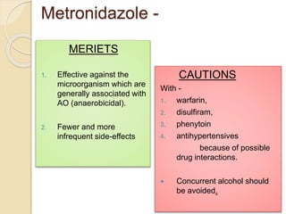 Metronidazole -
MERIETS
1. Effective against the
microorganism which are
generally associated with
AO (anaerobicidal).
2. Fewer and more
infrequent side-effects
CAUTIONS
With -
1. warfarin,
2. disulfiram,
3. phenytoin
4. antihypertensives
because of possible
drug interactions.
 Concurrent alcohol should
be avoided.
 