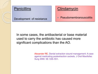 Penicillins
Development of resistance
Clindamycin
 Pseudomembranouscolitis
Alexander RE. Dental extraction wound management: A case
against medicating postextraction sockets. J Oral Maxillofac
Surg 2000: 58: 538–551.
In some cases, the antibacterial or base material
used to carry the antibiotic has caused more
significant complications than the AO.
 
