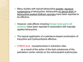  Many studies with topical tetracycline powder, aqueous
suspensions of tetracycline, tetracycline on gauze drain or
tetracycline-soaked Gelfoam sponges have been reported to
be effective.
 However, side-effects including foreign body giant-cell
reactions have been reported in association with topically
applied tetracycline.
 The topical application of a petroleum-based combination of
tracycline and hydrocortisone effective.
 LYNCH et al : myospherulosis in extraction sites
as a result of the action of the lipid substances of the
petrolatum carrier vehicle on the extravasated erythrocytes.
 