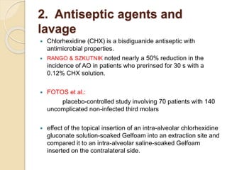 2. Antiseptic agents and
lavage
 Chlorhexidine (CHX) is a bisdiguanide antiseptic with
antimicrobial properties.
 RANGO & SZKUTNIK noted nearly a 50% reduction in the
incidence of AO in patients who prerinsed for 30 s with a
0.12% CHX solution.
 FOTOS et al.:
placebo-controlled study involving 70 patients with 140
uncomplicated non-infected third molars
 effect of the topical insertion of an intra-alveolar chlorhexidine
gluconate solution-soaked Gelfoam into an extraction site and
compared it to an intra-alveolar saline-soaked Gelfoam
inserted on the contralateral side.
 