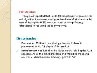  FOTOS et al.:
They also reported that the 0.1% chlorhexidine solution did
not significantly reduce postoperative discomfort whereas the
use of the higher 0.2% concentration was significantly
efficacious in reducing these symptoms.
1. Pre-shaped Gelfoam morphology does not allow its
placement to the full depth of the socket.
2. No reference was found in the literature correlating the local
applications of the biodegradable chlorhexidine Periochip
nor that of chlorhexidine Corsodyl gel with AO.
 