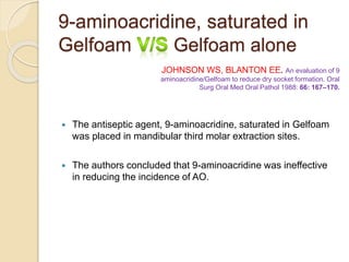 9-aminoacridine, saturated in
Gelfoam Gelfoam alone
 The antiseptic agent, 9-aminoacridine, saturated in Gelfoam
was placed in mandibular third molar extraction sites.
 The authors concluded that 9-aminoacridine was ineffective
in reducing the incidence of AO.
JOHNSON WS, BLANTON EE. An evaluation of 9
aminoacridine/Gelfoam to reduce dry socket formation. Oral
Surg Oral Med Oral Pathol 1988: 66: 167–170.
 